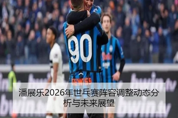 潘展乐2026年世乓赛阵容调整动态分析与未来展望