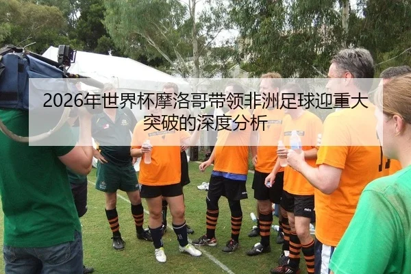 2026年世界杯摩洛哥带领非洲足球迎重大突破的深度分析